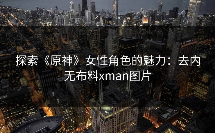 探索《原神》女性角色的魅力：去内无布料xman图片