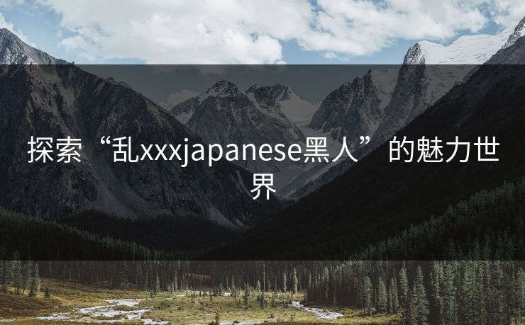 探索“乱xxxjapanese黑人”的魅力世界