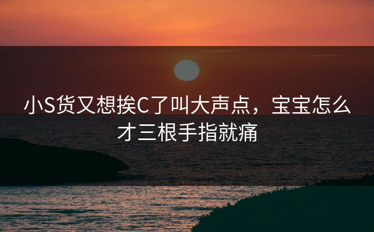 小S货又想挨C了叫大声点，宝宝怎么才三根手指就痛