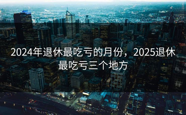 2024年退休最吃亏的月份，2025退休最吃亏三个地方