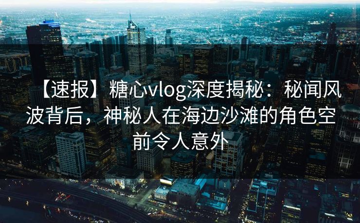 【速报】糖心vlog深度揭秘：秘闻风波背后，神秘人在海边沙滩的角色空前令人意外