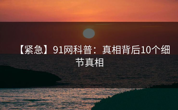 【紧急】91网科普：真相背后10个细节真相