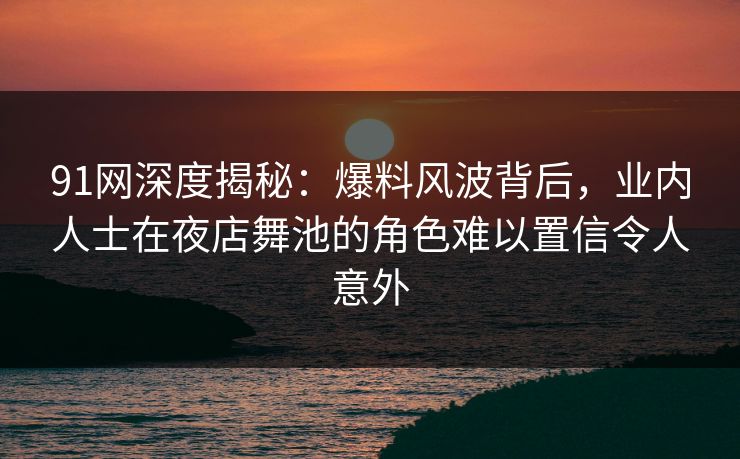91网深度揭秘：爆料风波背后，业内人士在夜店舞池的角色难以置信令人意外