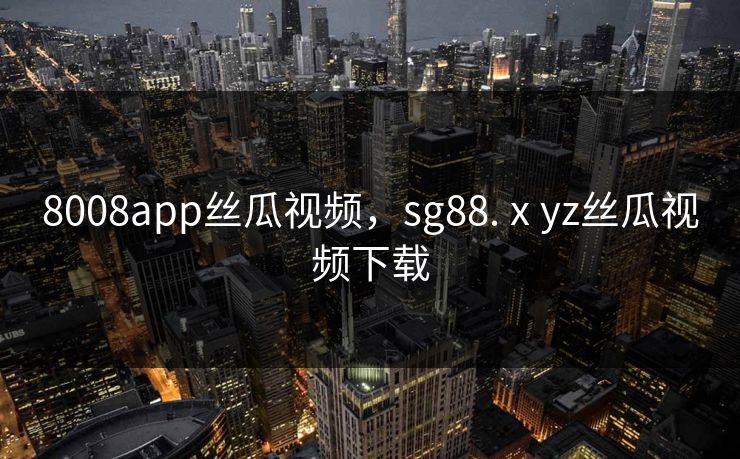 8008app丝瓜视频，sg88.ⅹyz丝瓜视频下载