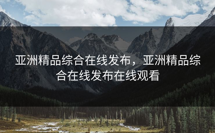 亚洲精品综合在线发布，亚洲精品综合在线发布在线观看