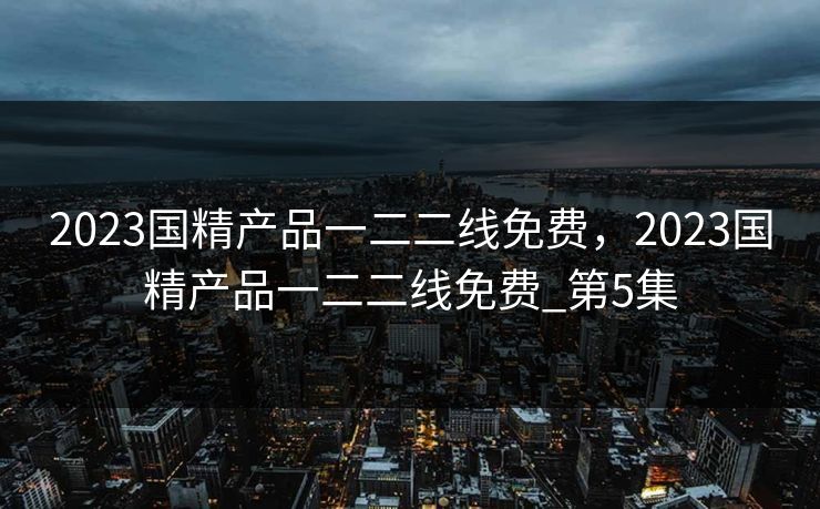 2023国精产品一二二线免费，2023国精产品一二二线免费_第5集