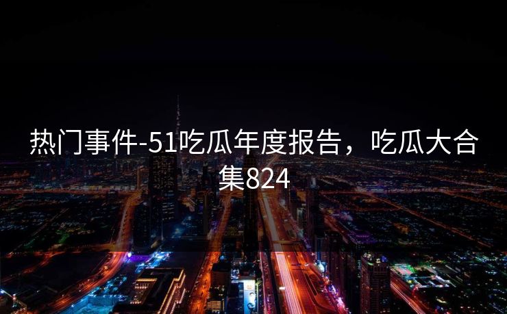 热门事件-51吃瓜年度报告,吃瓜大合集824
