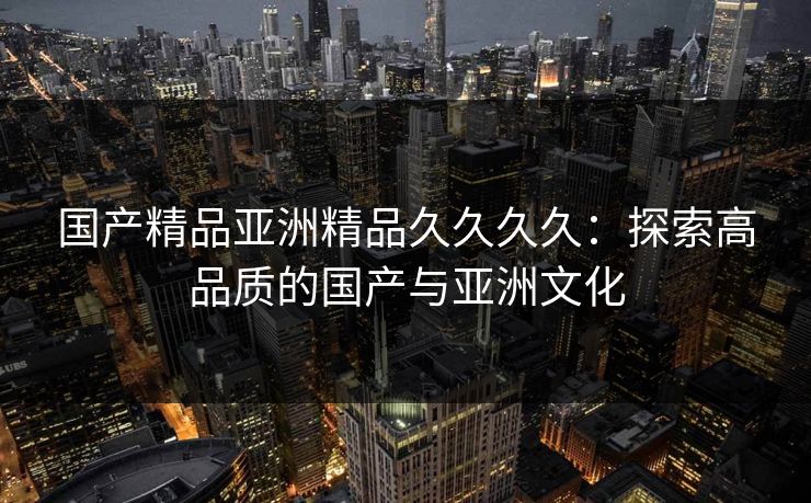 国产精品亚洲精品久久久久：探索高品质的国产与亚洲文化