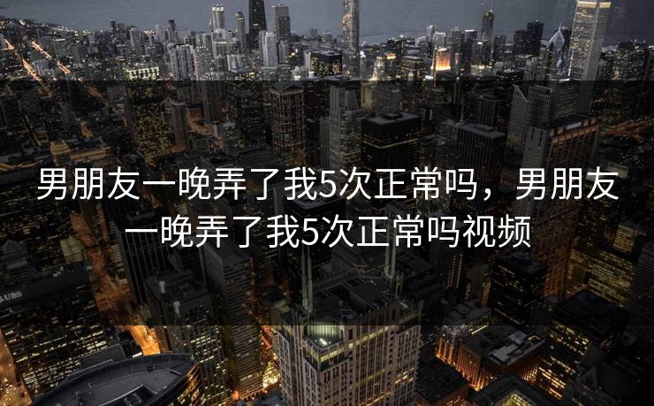 男朋友一晚弄了我5次正常吗,男朋友一晚弄了我5次正常吗视频