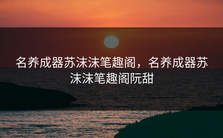 名养成器苏沫沫笔趣阁,名养成器苏沫沫笔趣阁阮甜