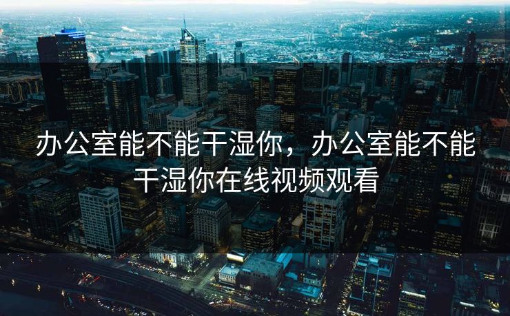 办公室能不能干湿你,办公室能不能干湿你在线视频观看