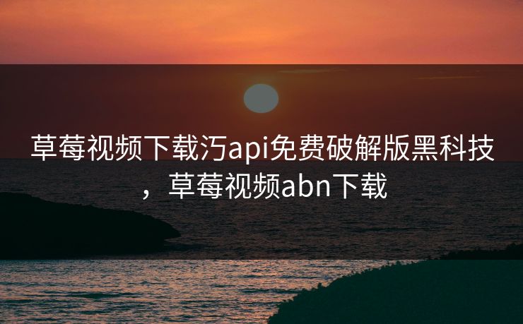 草莓视频下载汅api免费破解版黑科技,草莓视频abn下载