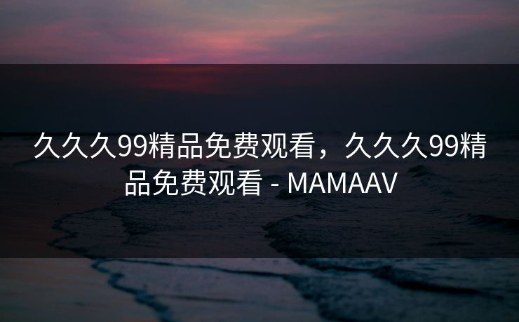 久久久99精品免费观看,久久久99精品免费观看 - MAMAAV