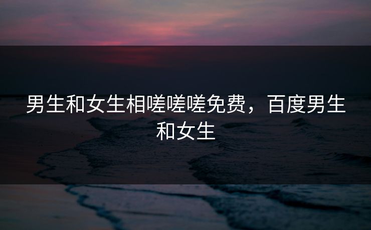 男生和女生相嗟嗟嗟免费，百度男生和女生