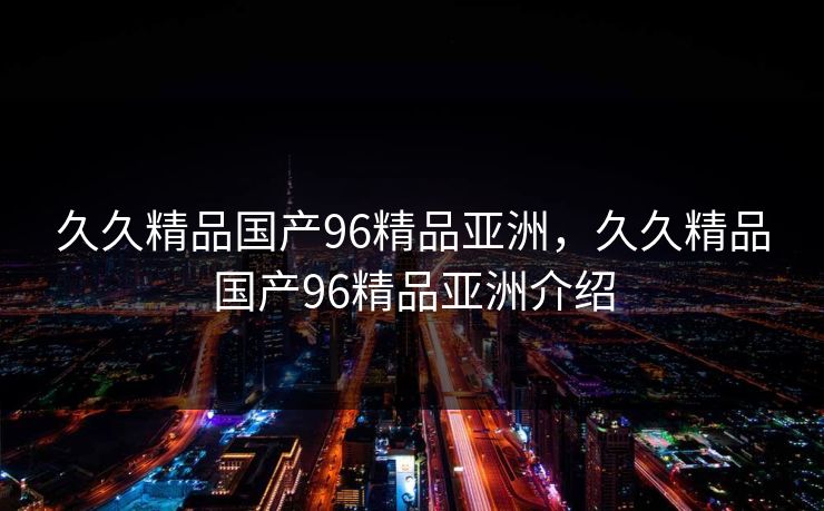 久久精品国产96精品亚洲，久久精品国产96精品亚洲介绍