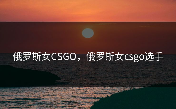 俄罗斯女CSGO，俄罗斯女csgo选手