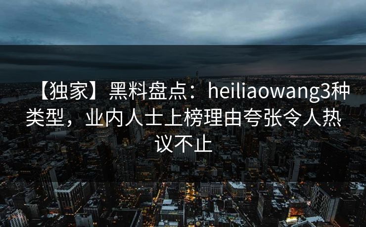 【独家】黑料盘点：heiliaowang3种类型，业内人士上榜理由夸张令人热议不止