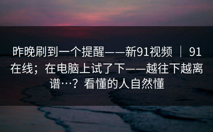 昨晚刷到一个提醒——新91视频 | 91在线;在电脑上试了下——越往下越离谱…?看懂的人自然懂 昨晚刷到一个提醒——新91视频 | 91在线;在电脑上试了下——越往下越离谱…?看懂的人自然懂