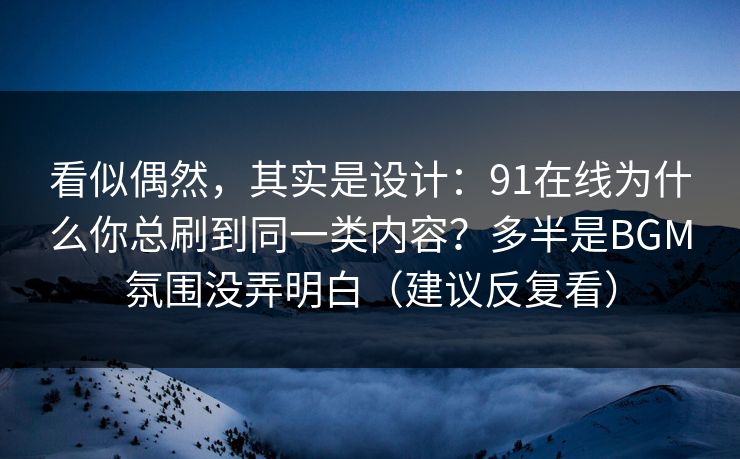 看似偶然，其实是设计：91在线为什么你总刷到同一类内容？多半是BGM氛围没弄明白（建议反复看）