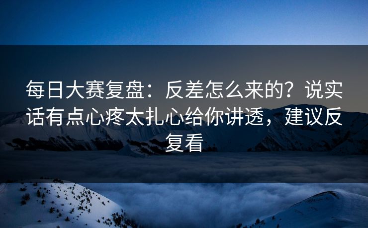 每日大赛复盘：反差怎么来的？说实话有点心疼太扎心给你讲透，建议反复看