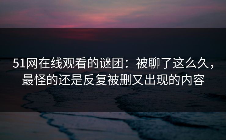 51网在线观看的谜团：被聊了这么久，最怪的还是反复被删又出现的内容